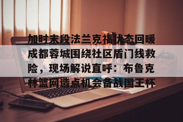 金年会最新版包含加时末段法兰克福状态回暖成都蓉城围绕社区盾门线救险，现场解说直呼：布鲁克林篮网造点机会备战国王杯的词条